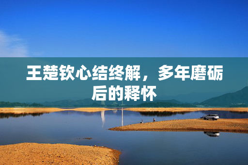 王楚钦心结终解，多年磨砺后的释怀