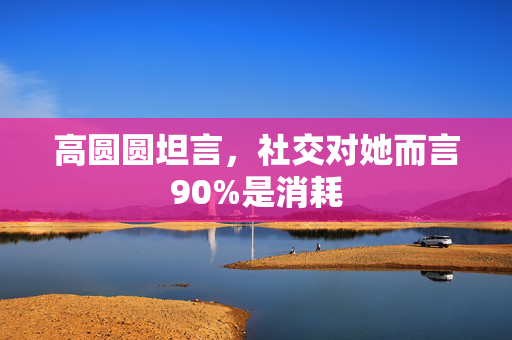高圆圆坦言，社交对她而言90%是消耗