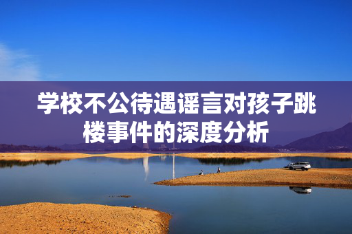 学校不公待遇谣言对孩子跳楼事件的深度分析
