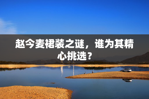 赵今麦裙装之谜，谁为其精心挑选？
