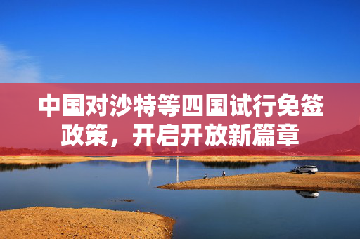 中国对沙特等四国试行免签政策，开启开放新篇章