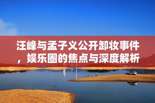 汪峰与孟子义公开卸妆事件，娱乐圈的焦点与深度解析