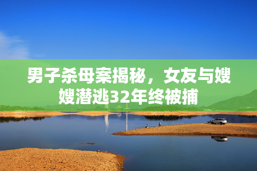 男子杀母案揭秘，女友与嫂嫂潜逃32年终被捕