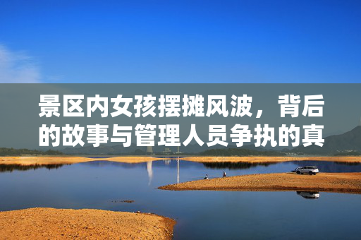 景区内女孩摆摊风波，背后的故事与管理人员争执的真相