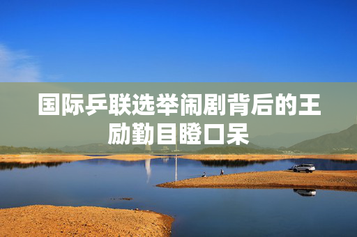 国际乒联选举闹剧背后的王励勤目瞪口呆