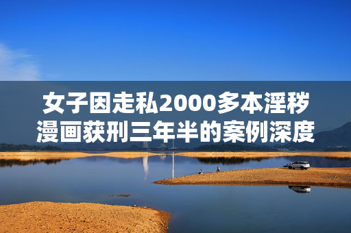 女子因走私2000多本淫秽漫画获刑三年半的案例深度解析