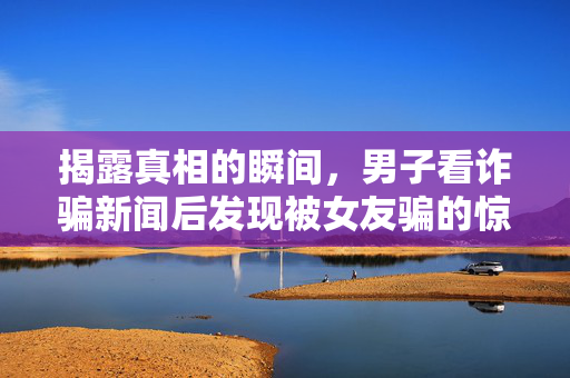 揭露真相的瞬间，男子看诈骗新闻后发现被女友骗的惊愕之旅