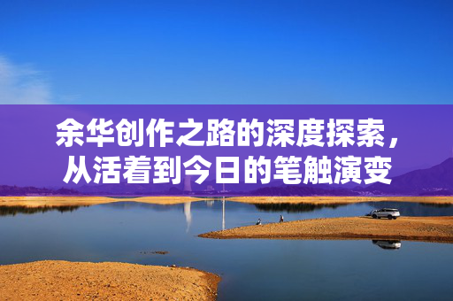 余华创作之路的深度探索，从活着到今日的笔触演变