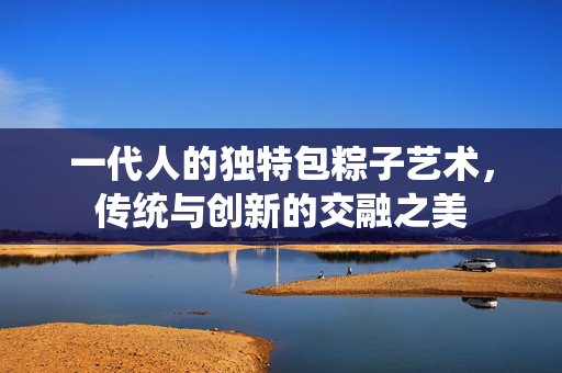 一代人的独特包粽子艺术，传统与创新的交融之美