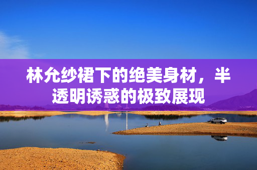 林允纱裙下的绝美身材，半透明诱惑的极致展现
