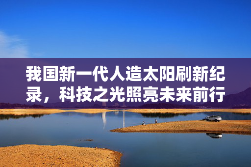 我国新一代人造太阳刷新纪录，科技之光照亮未来前行之路