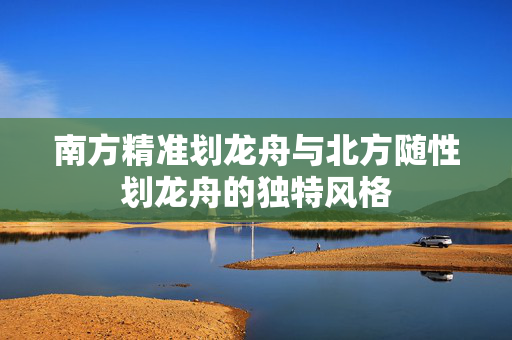 南方精准划龙舟与北方随性划龙舟的独特风格