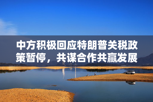 中方积极回应特朗普关税政策暂停，共谋合作共赢发展