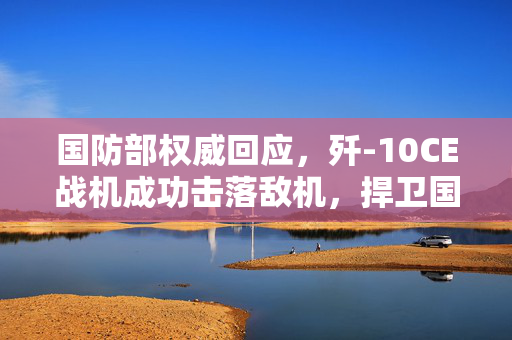 国防部权威回应，歼-10CE战机成功击落敌机，捍卫国家空域安全
