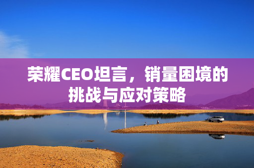 荣耀CEO坦言，销量困境的挑战与应对策略