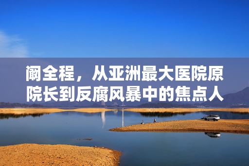 阚全程，从亚洲最大医院原院长到反腐风暴中的焦点人物