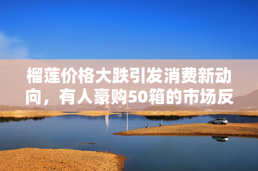 榴莲价格大跌引发消费新动向，有人豪购50箱的市场反应