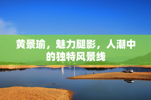 黄景瑜，魅力腿影，人潮中的独特风景线