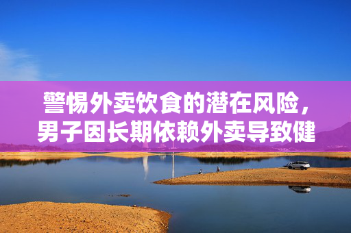 警惕外卖饮食的潜在风险，男子因长期依赖外卖导致健康受损需终身服药的警示