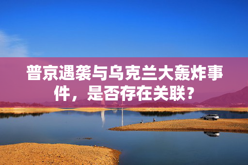 普京遇袭与乌克兰大轰炸事件，是否存在关联？
