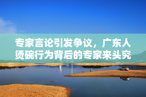 专家言论引发争议，广东人烫碗行为背后的专家来头究竟如何？