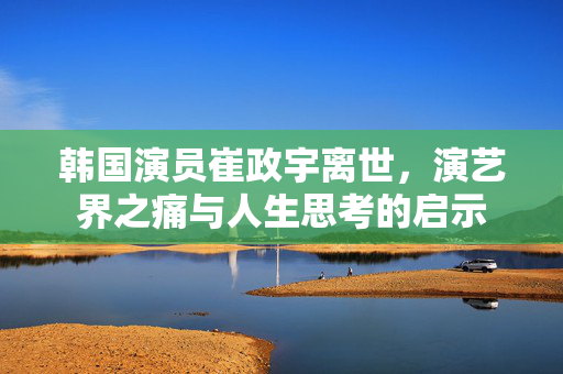 韩国演员崔政宇离世，演艺界之痛与人生思考的启示