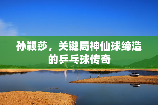 孙颖莎，关键局神仙球缔造的乒乓球传奇