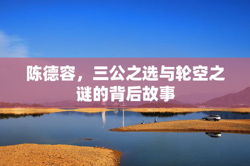 陈德容，三公之选与轮空之谜的背后故事