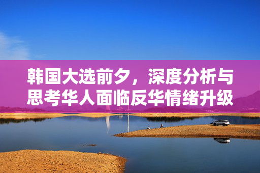 韩国大选前夕，深度分析与思考华人面临反华情绪升级的挑战