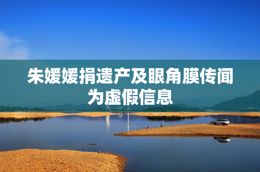 朱媛媛捐遗产及眼角膜传闻为虚假信息