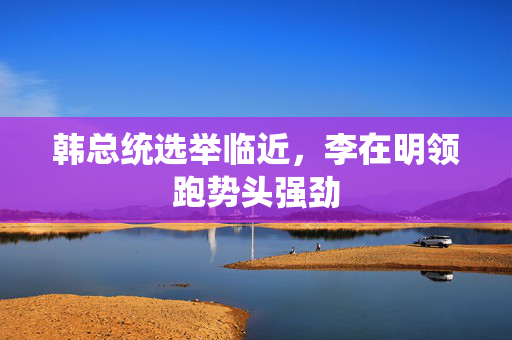 韩总统选举临近，李在明领跑势头强劲