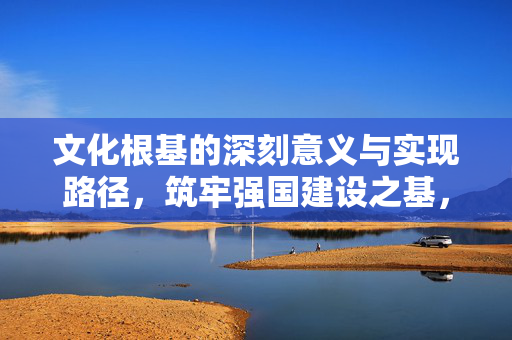 文化根基的深刻意义与实现路径，筑牢强国建设之基，铸就民族复兴之魂