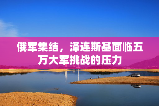 俄军集结，泽连斯基面临五万大军挑战的压力