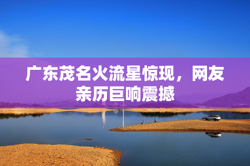 广东茂名火流星惊现，网友亲历巨响震撼