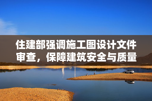 住建部强调施工图设计文件审查，保障建筑安全与质量