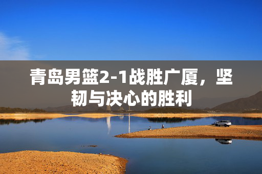青岛男篮2-1战胜广厦，坚韧与决心的胜利