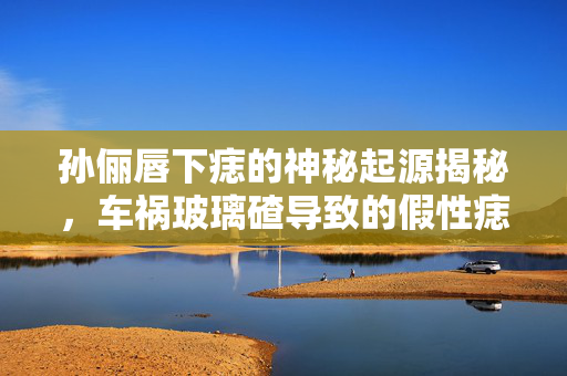 孙俪唇下痣的神秘起源揭秘，车祸玻璃碴导致的假性痣