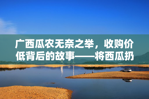 广西瓜农无奈之举，收购价低背后的故事——将西瓜扔进池塘的抉择