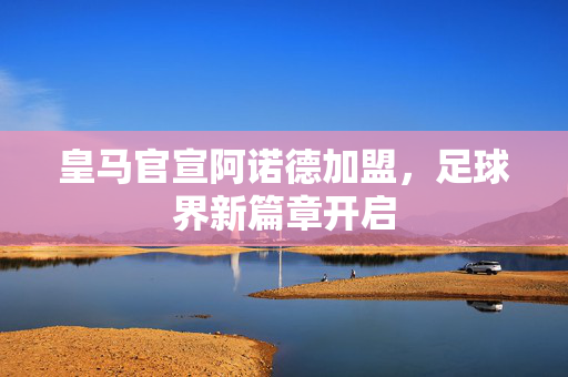 皇马官宣阿诺德加盟，足球界新篇章开启