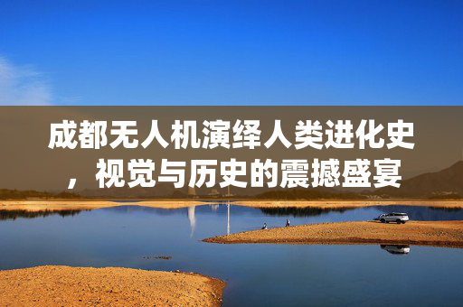 成都无人机演绎人类进化史，视觉与历史的震撼盛宴