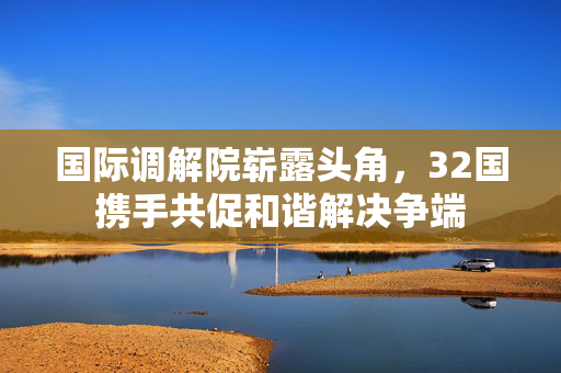 国际调解院崭露头角，32国携手共促和谐解决争端