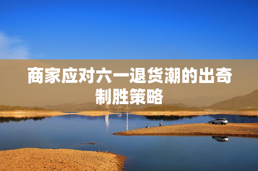 商家应对六一退货潮的出奇制胜策略