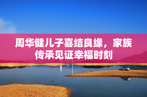 周华健儿子喜结良缘，家族传承见证幸福时刻