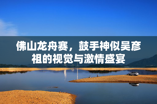 佛山龙舟赛，鼓手神似吴彦祖的视觉与激情盛宴