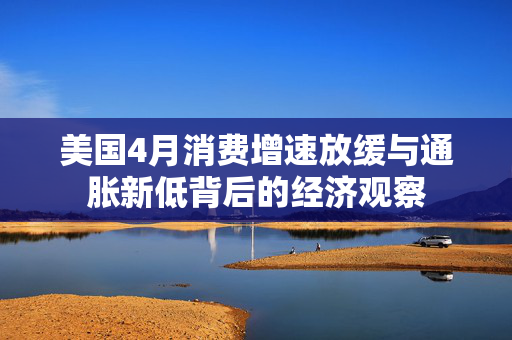 美国4月消费增速放缓与通胀新低背后的经济观察