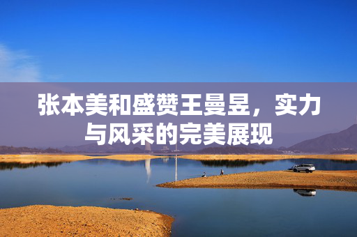 张本美和盛赞王曼昱，实力与风采的完美展现