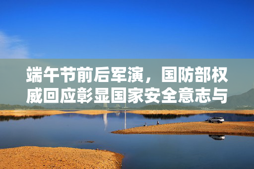 端午节前后军演，国防部权威回应彰显国家安全意志与军事力量