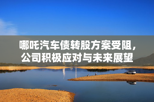 哪吒汽车债转股方案受阻，公司积极应对与未来展望