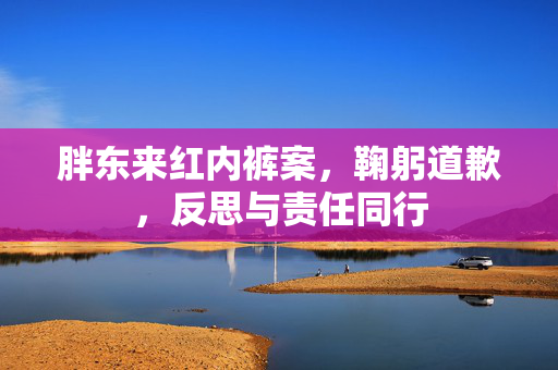 胖东来红内裤案，鞠躬道歉，反思与责任同行