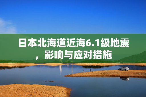 日本北海道近海6.1级地震，影响与应对措施